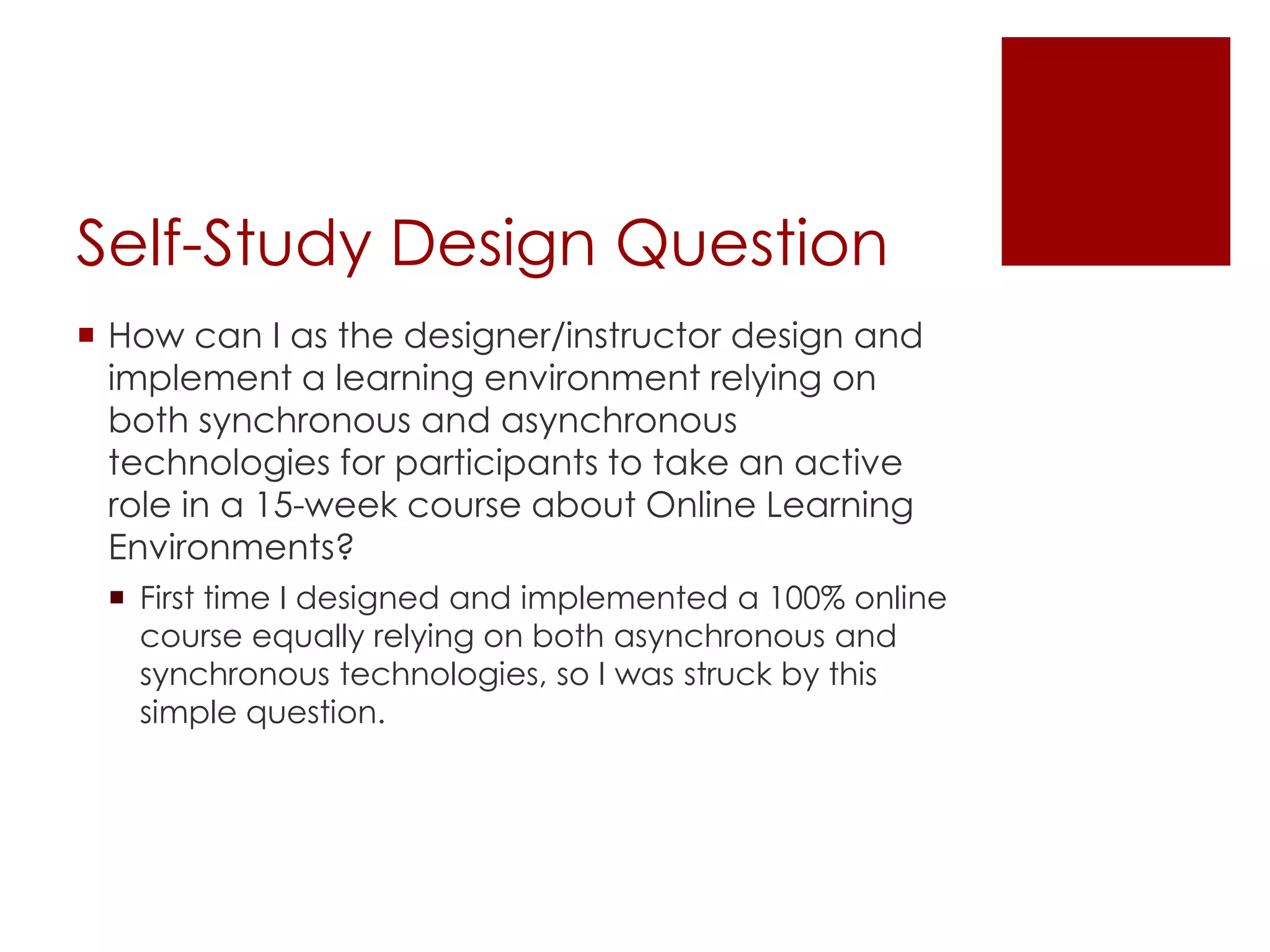 Self-Study Design Question 
 How can I as the designer/instructor design and 
implement a learning environment relying on 
both synchronous and asynchronous 
technologies for participants to take an active 
role in a 15-week course about Online Learning 
Environments? 
 First time I designed and implemented a 100% online 
course equally relying on both asynchronous and 
synchronous technologies, so I was struck by this 
simple question. 
 