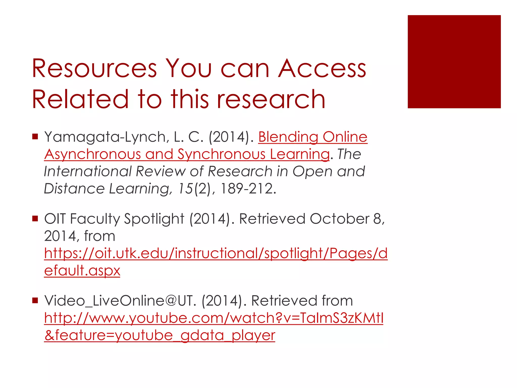 Resources You can Access 
Related to this research 
 Yamagata-Lynch, L. C. (2014). Blending Online 
Asynchronous and Synchronous Learning. The 
International Review of Research in Open and 
Distance Learning, 15(2), 189-212. 
 OIT Faculty Spotlight (2014). Retrieved October 8, 
2014, from 
https://oit.utk.edu/instructional/spotlight/Pages/d 
efault.aspx 
 Video_LiveOnline@UT. (2014). Retrieved from 
http://www.youtube.com/watch?v=TaImS3zKMtI 
&feature=youtube_gdata_player 
 