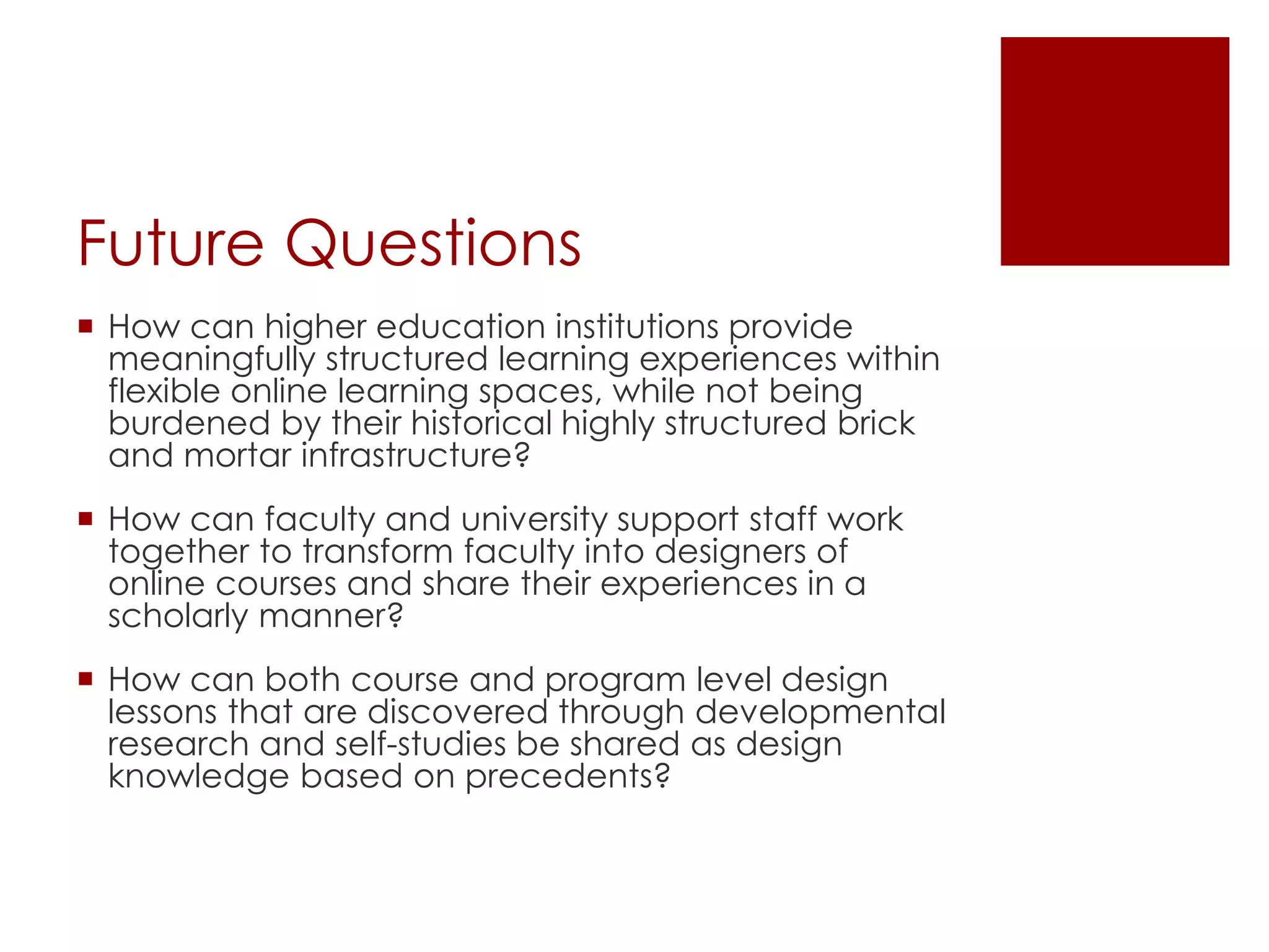Future Questions 
 How can higher education institutions provide 
meaningfully structured learning experiences within 
flexible online learning spaces, while not being 
burdened by their historical highly structured brick 
and mortar infrastructure? 
 How can faculty and university support staff work 
together to transform faculty into designers of 
online courses and share their experiences in a 
scholarly manner? 
 How can both course and program level design 
lessons that are discovered through developmental 
research and self-studies be shared as design 
knowledge based on precedents? 
 