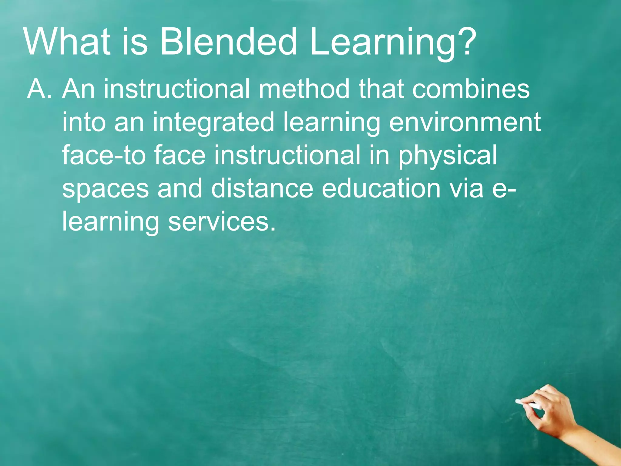 What is Blended Learning?
A. An instructional method that combines
into an integrated learning environment
face-to face instructional in physical
spaces and distance education via e-
learning services.
 