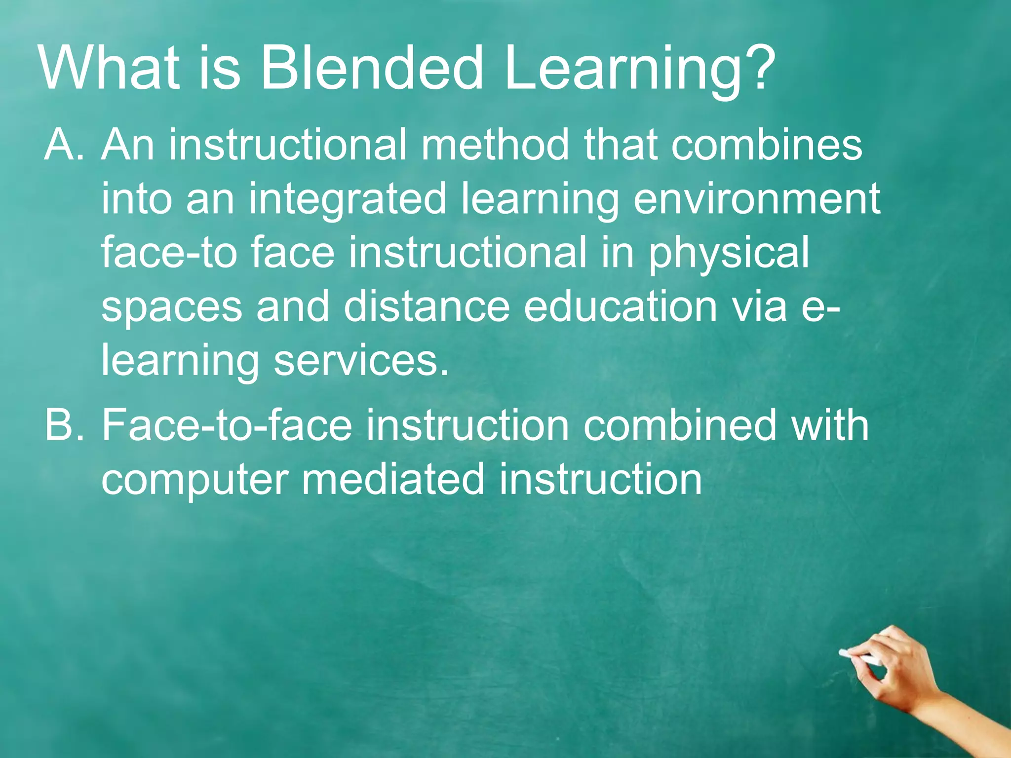 What is Blended Learning?
A. An instructional method that combines
into an integrated learning environment
face-to face instructional in physical
spaces and distance education via e-
learning services.
B. Face-to-face instruction combined with
computer mediated instruction
 