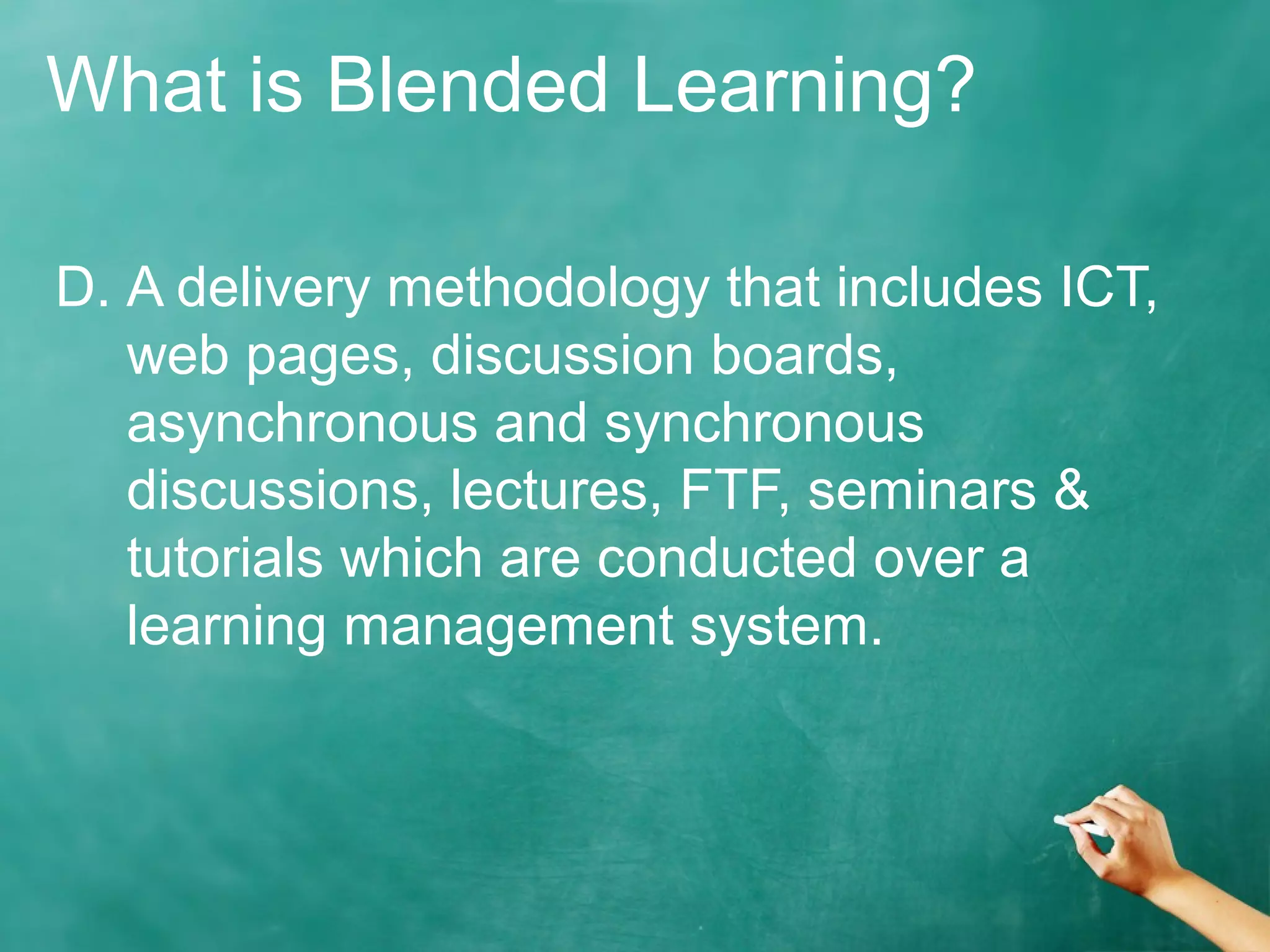 What is Blended Learning?
D. A delivery methodology that includes ICT,
web pages, discussion boards,
asynchronous and synchronous
discussions, lectures, FTF, seminars &
tutorials which are conducted over a
learning management system.
 