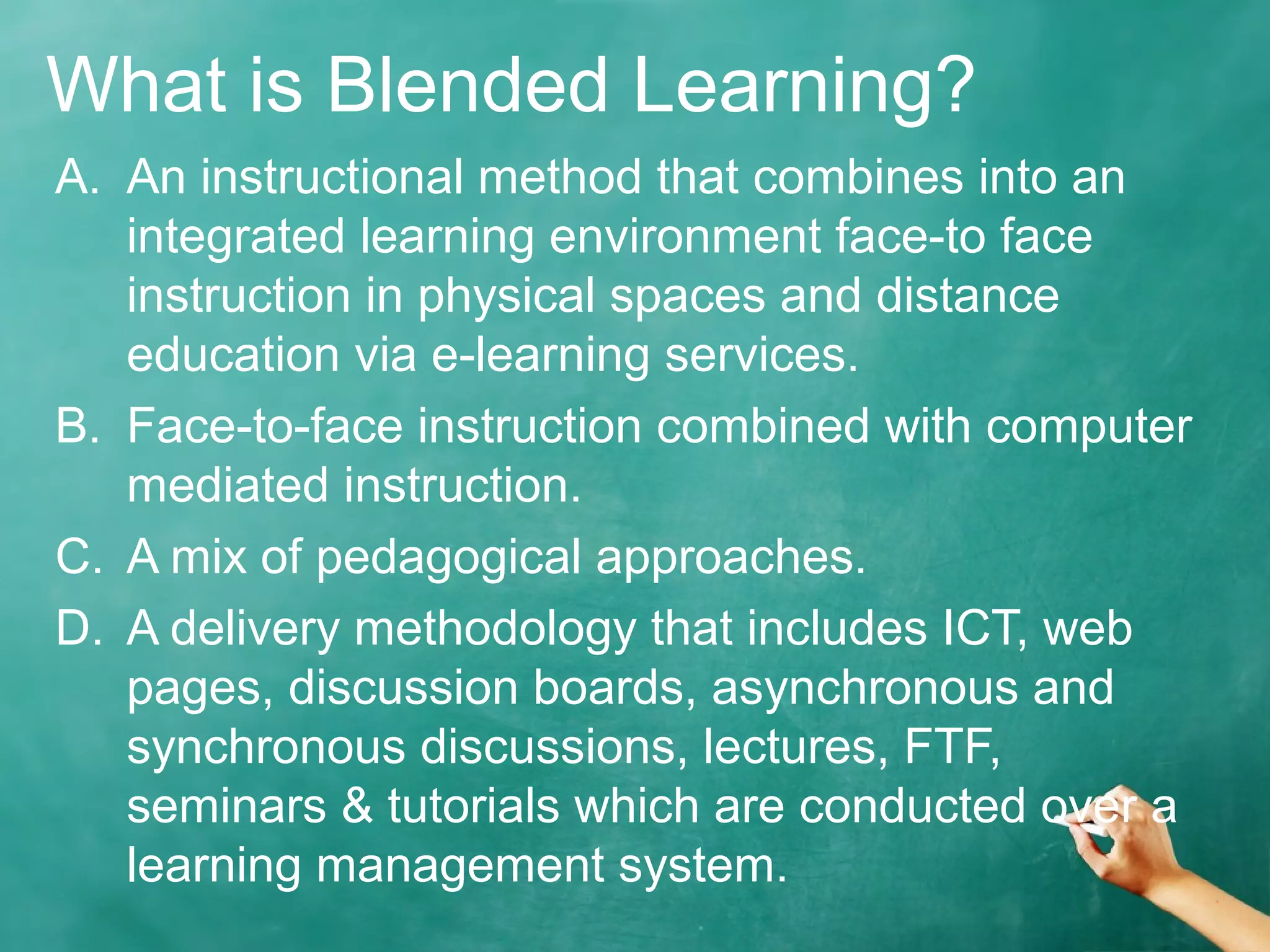 What is Blended Learning?
A. An instructional method that combines into an
integrated learning environment face-to face
instruction in physical spaces and distance
education via e-learning services.
B. Face-to-face instruction combined with computer
mediated instruction.
C. A mix of pedagogical approaches.
D. A delivery methodology that includes ICT, web
pages, discussion boards, asynchronous and
synchronous discussions, lectures, FTF,
seminars & tutorials which are conducted over a
learning management system.
 