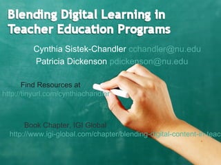 Cynthia Sistek-Chandler cchandler@nu.edu
Patricia Dickenson pdickenson@nu.edu
Find Resources at
http://tinyurl.com/cynthiachandler
Book Chapter, IGI Global
http://www.igi-global.com/chapter/blending-digital-content-in-teach
 