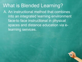 What is Blended Learning?
A. An instructional method that combines
into an integrated learning environment
face-to face instructional in physical
spaces and distance education via e-
learning services.
 
