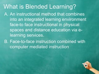 What is Blended Learning?
A. An instructional method that combines
into an integrated learning environment
face-to face instructional in physical
spaces and distance education via e-
learning services.
B. Face-to-face instruction combined with
computer mediated instruction
 