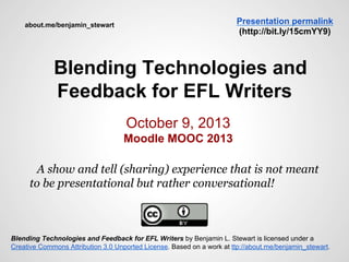 Blending Technologies and
Feedback for EFL Writers
October 9, 2013
Moodle MOOC 2013
A show and tell (sharing) experience that is not meant
to be presentational but rather conversational!
Blending Technologies and Feedback for EFL Writers by Benjamin L. Stewart is licensed under a
Creative Commons Attribution 3.0 Unported License. Based on a work at ttp://about.me/benjamin_stewart.
Presentation permalink
(http://bit.ly/15cmYY9)
about.me/benjamin_stewart
 