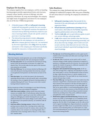 Employee On-boarding                                                               Sales Readiness
The company regularly hires new employees, and the on-boarding                     The company has a large, distributed sales team, and this poses
learning program provides organizational history and structures,                   challenges for traditional ILT programs. After many years of blending
company culture, benefits, overview of offerings, and other                        ILT with various kinds of e-Learning, the company has switched to a
proprietary information. By using new technologies, the company                    blend of:
sees higher levels of engagement and interest for new employees
who are of the Gen Y/Millennial generation.                                            •	   Self-paced e-Learning modules that provide the fun-
                                                                                            damentals of the sales philosophy and method that the
   •	   A blended program of ILT and self-paced e-Learning,                                 organization follows.
        tracked with learning paths, provides the core concepts                        •	   Virtual classroom, synchronous e-Learning with top-
        and processes. This approach maximizes the expensive in-                            notch trainers, which allows for the flexibility required by
        classroom time by delivering introductory material as pre-                          regularly updated product and service offerings.
        class e-Learning modules and job-role specific content as                      •	   Traditional job aids, such as quick reference guides on prod-
        post-class e-Learning modules.                                                      ucts, services offerings, and pricing models.
   •	   The informal learning elements include a discussion                            •	   A wiki, where veteran team members share their best prac-
        forum where the new employees can ask questions, a                                  tices for closing the deal and maintaining partnerships, and
        wiki where company glossary, history, etc., are maintained                          all can share their top strategies, what it took to win each
        by the entire organization, and a blog where key leaders                            account, and why certain deals were not won. In this way,
        and trainers in the company post information specifically                           much of each individual’s experiential knowledge becomes
        intended for newcomers, to help provide context.                                    shared knowledge.


  Blending Methods                                                                   •	 Pre-class use. Social Networking platforms can be a great way for
                                                                                        students to learn more about each other prior to arriving to the ILT
 There have long been several approaches you can take to blending learn-                or virtual classroom.
 ing modalities. Traditional blends of ILT and e-learning have included:             •	 In-class use. Wikis in particular can be used in an ILT or virtual
   •	 Pre-class prep work. You can save both time and money by having                   classroom setting to enable students to brainstorm in response to
      learners review the prerequisites or the basics of a subject area                 questions or challenges posed by the instructor. You can also easily
      ahead of time. This can even make the time spent in the classroom                 separate the students into groups to collaborate separately in the
      more productive and valuable.                                                     wiki, and then compare their results.
   •	 Post-class follow-up. You can increase retention by following an ILT           •	 Integration with extended formal learning events. For ILT ses-
      event with self-paced e-learning modules that review key concepts                 sions that are longer than a single day, and especially for any that
      or ask application-level questions now that learners are back on the              span several weeks, it can be a real improvement to have an instruc-
      job.                                                                              tor blog, a Q&A discussion forum, or a wiki for students to col-
   •	 Post-class topics. You can limit time spent in the classroom by                   laborate and brainstorm. The same holds for any virtual classroom
      separating advanced topics or job-role specific topics, and providing             sessions that span days or weeks.
      the training on those via targeted self-paced e-learning modules im-           •	 Post-class follow-up. Learning doesn’t end when students leave the
      mediately following the ILT event. This way no one’s time is wasted               classroom or log-off from a virtual classroom session. For instance,
      learning irrelevant material or tasks.                                            they’re bound to have questions in the days and weeks ahead, so
                                                                                        giving them a forum to ask the instructor or any other SMEs avail-
 But the introduction of Web 2.0 technologies to your blend of learning                 able can be a great addition. A social bookmarking platform allows
 modalities allows for many more methods of integration:                                students in the class to share resources as they find them after the
  •	 Links from course outlines. Letting a learner know what related                    formal event is over. And an instructor blog can provide increased
      resources are available, Web 2.0 and otherwise, before they enter                 retention by providing review of key points, additional examples,
      an e-learning module is a great way to raise their confidence before              and applications of the concepts learned.
      diving into challenging new material. Knowing that you can get                 •	 Performance support and informal learning. Perhaps the most
      additional information from experts (blogs) or peers (wikis), or have             obvious use of Web 2.0 technologies isn’t to complement formal
      the opportunity to ask questions (forums), can sometimes make all                 learning at all, but rather to provide performance support in an on-
      the difference.                                                                   going way. All of the Web 2.0 technologies can do this: wikis can be
  •	 Link from within e-learning courses. Linking to Web 2.0 sup-                       used as organic knowledge bases, blogs and podcasts can provide
      porting resources directly from e-learning courses makes them                     the latest insights from SMEs, forums can provide direct answers to
      available at the moment of need. For instance, when a learner has                 questions, social networking allows you to find experts on a topic,
      a question about a new concept in an e-learning module, then a                    and social bookmarking lets you discover great resources above and
      standard link in the e-learning’s shell to “Discuss” or “Ask a Ques-              beyond what training provides.
      tion” would be ideal.


                                                                              10
 