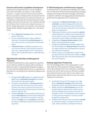 Channel and Franchise Capabilities Development                                 IT Skills Development and Performance Support
A good channel learning solution drives revenue throughout                     IT professionals face on-the-job technical challenges every day, but
your channel and enables it to operate as a self-sustaining                    have very little time to devote to formal training. However, providing
ecosystem—an organic extension of your business enterprise.                    employees with training on the latest technologies and that leads
Because new products inevitably mean lots of questions from the                to valued IT certifications and ongoing professional development is
organization’s extended channel, the company has elected to use                good for both the organization and its IT professionals.
a combination of approaches that maximize information transfer,
flexibility, interactivity, and enthusiasm. This combination provides              •	   A large library of self-paced e-Learning courses and
key information, doesn’t involve travel to physical classrooms, al-                     virtual labs is provided, including authorized content
lows for multiple opportunities to ask questions, and creates buzz                      mapped to relevant certifications, that cost-effectively
through multiple modalities being leveraged over a short period                         covers all of the skill areas needed by the various technical
of time.                                                                                groups in the organization.
                                                                                   •	   Traditional quick reference cards are provided as job aids
    •	   Short, self-paced e-Learning modules convey basic                              to both help prep for certification exams and provide just-
         product information.                                                           in-time reference in areas such as programming, database
    •	   For more complicated product rollouts, additional                              administration, and IT hardware and software support.
         information is provided during virtual classroom ses-                     •	   A large library of technical reference books provides
         sions, where the team can ask questions of the product                         further on-the-job performance support.
         experts.                                                                  •	   To help with troubleshooting those hard-to-figure prob-
    •	   A discussion forum is available for questions or con-                          lems that inevitably arise, discussion forums are provided
         cerns that arise after the virtual classroom sessions. In                      in a range of technical areas, allowing workers to ask ques-
         some cases, a general products forum is used, but for                          tions and share their expertise.
         larger or more complicated products, a dedicated forum                    •	   And the true gurus in the organization are given the op-
         is created.                                                                    portunity to teach the junior-level team members via blogs
                                                                                        where they post their views on the latest developments in
High Potential Leadership and Management                                                their areas of expertise.
Transitions
At all levels of leadership there are key competencies required for            Desktop Application Productivity
success. Whenever possible, the company prefers to develop its                 The many knowledge-workers in the company appear in a wide
leaders from within, so strong leadership development programs                 range of job roles. Office productivity training in applications
are critical. And this challenge will only increase, as a generation of        such as Microsoft Word, Excel, Access, PowerPoint, and Outlook,
baby boomers is now retiring and less experienced employees need               provides them with the skills necessary to efficiently accomplish
to step up.                                                                    their fundamental business tasks. And over time, rollouts of up-
                                                                               graded versions require learning initiatives to teach even veteran
    •	   Existing leadership ILT programs are supplemented with                employees the new features.
         highly focused, self-paced e-Learning video modules
         with content from top industry leaders.                                   •	   As they did in the area of IT, the company uses a large
    •	   The experts also participate in a discussion forum for                         library of self-paced e-Learning modules that provide
         several months after the synchronous session, provid-                          foundational concepts and interactive software simulations.
         ing advice and answers to questions that arise as the                     •	   Regular synchronous virtual classroom sessions led
         new leaders apply what they have learned in the first few                      by experts allow for demonstrations of best practices,
         months in their new roles.                                                     while also affording time for question and answer on
    •	   Traditional job aids are used to reinforce what they have                      immediate concerns. The development of each employee
         learned, book abstracts provide the latest thinking from                       via self-paced and synchronous e-Learning is tracked
         industry gurus, and several current leaders in the orga-                       through the company’s LMS.
         nization write blogs and record podcasts specifically on                  •	   Traditional quick reference cards are provided as job aids
         the subject of leadership, sharing anecdotes about their                       for performance support, covering the essential con-
         experiences.                                                                   cepts, software procedures, and keyboard shortcuts.




                                                                          11
 