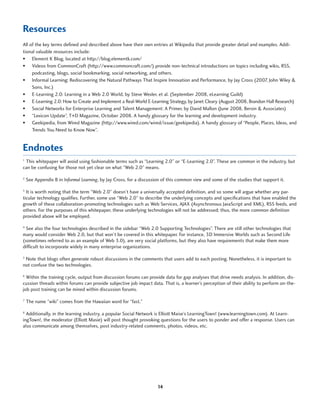 Resources
All of the key terms defined and described above have their own entries at Wikipedia that provide greater detail and examples. Addi-
tional valuable resources include:
•	 Element K Blog, located at http://blog.elementk.com/
•	 Videos from CommonCraft (http://www.commoncraft.com/) provide non-technical introductions on topics including wikis, RSS,
     podcasting, blogs, social bookmarking, social networking, and others.
•	 Informal Learning: Rediscovering the Natural Pathways That Inspire Innovation and Performance, by Jay Cross (2007, John Wiley &
     Sons, Inc.)
•	 E-Learning 2.0: Learning in a Web 2.0 World, by Steve Wexler, et al. (September 2008, eLearning Guild)
•	 E-Learning 2.0: How to Create and Implement a Real-World E-Learning Strategy, by Janet Cleary (August 2008, Brandon Hall Research)
•	 Social Networks for Enterprise Learning and Talent Management: A Primer, by David Mallon (June 2008, Bersin & Associates)
•	 “Lexicon Update”, T+D Magazine, October 2008. A handy glossary for the learning and development industry.
•	 Geekipedia, from Wired Magazine (http://www.wired.com/wired/issue/geekipedia). A handy glossary of “People, Places, Ideas, and
     Trends You Need to Know Now”.


Endnotes
_________________________________________________________________________________________________________________________________________________________________________________
1
 This whitepaper will avoid using fashionable terms such as “Learning 2.0” or “E-Learning 2.0”. These are common in the industry, but
can be confusing for those not yet clear on what “Web 2.0” means.

2
    See Appendix B in Informal Learning, by Jay Cross, for a discussion of this common view and some of the studies that support it.

3
  It is worth noting that the term “Web 2.0” doesn’t have a universally accepted definition, and so some will argue whether any par-
ticular technology qualifies. Further, some use “Web 2.0” to describe the underlying concepts and specifications that have enabled the
growth of these collaboration-promoting technologies such as Web Services, AJAX (Asynchronous JavaScript and XML), RSS feeds, and
others. For the purposes of this whitepaper, these underlying technologies will not be addressed; thus, the more common definition
provided above will be employed.

4
  See also the four technologies described in the sidebar “Web 2.0 Supporting Technologies”. There are still other technologies that
many would consider Web 2.0, but that won’t be covered in this whitepaper. For instance, 3D Immersive Worlds such as Second Life
(sometimes referred to as an example of Web 3.0), are very social platforms, but they also have requirements that make them more
difficult to incorporate widely in many enterprise organizations.

5
 Note that blogs often generate robust discussions in the comments that users add to each posting. Nonetheless, it is important to
not confuse the two technologies.

6
  Within the training cycle, output from discussion forums can provide data for gap analyses that drive needs analysis. In addition, dis-
cussion threads within forums can provide subjective job impact data. That is, a learner’s perception of their ability to perform on-the-
job post training can be mined within discussion forums.

7
    The name “wiki” comes from the Hawaiian word for “fast.”

8
  Additionally, in the learning industry, a popular Social Network is Elliott Maise’s LearningTown! (www.learningtown.com). At Learn-
ingTown!, the moderator (Elliott Masie) will post thought provoking questions for the users to ponder and offer a response. Users can
also communicate among themselves, post industry-related comments, photos, videos, etc.




                                                                                       14
 