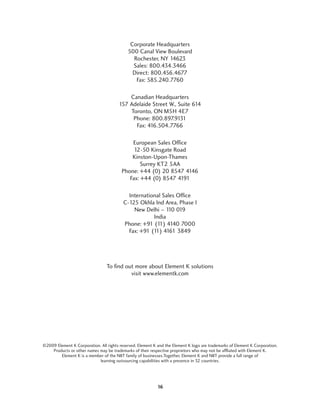 Corporate Headquarters
                                            500 Canal View Boulevard
                                              Rochester, NY 14623
                                              Sales: 800.434.3466
                                              Direct: 800.456.4677
                                               Fax: 585.240.7760

                                           Canadian Headquarters
                                       157 Adelaide Street W., Suite 614
                                           Toronto, ON M5H 4E7
                                            Phone: 800.897.9131
                                             Fax: 416.504.7766

                                             European Sales Office
                                              12-50 Kinsgate Road
                                             Kinston-Upon-Thames
                                                 Surrey KT2 5AA
                                         Phone: +44 (0) 20 8547 4146
                                            Fax: +44 (0) 8547 4191

                                            International Sales Office
                                          C-125 Okhla Ind Area, Phase I
                                              New Delhi – 1 019
                                                            10
                                                      India
                                          Phone: +91 (1 4140 7000
                                                        1)
                                            Fax: +91 (1 4161 3849
                                                       1)




                                 To find out more about Element K solutions
                                           visit www.elementk.com




©2009 Element K Corporation. All rights reserved. Element K and the Element K logo are trademarks of Element K Corporation.
    Products or other names may be trademarks of their respective proprietors who may not be affliated with Element K.
        Element K is a member of the NIIT family of businesses.Together, Element K and NIIT provide a full range of
                            learning outsourcing capabilities with a presence in 32 countries.




                                                            16
 