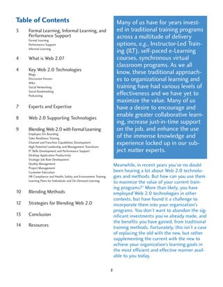 Table of Contents                                                     Many of us have for years invest-
3    Formal Learning, Informal Learning, and                          ed in traditional training programs
     Performance Support                                              across a multitude of delivery
     Formal Learning
     Performance Support                                              options, e.g., Instructor-Led Train-
     Informal Learning
                                                                      ing (ILT), self-paced e-Learning
4    What is Web 2.0?                                                 courses, synchronous virtual
                                                                      classroom programs. As we all
4    Key Web 2.0 Technologies
     Blogs                                                            know, these traditional approach-
     Discussion Forums
     Wikis
                                                                      es to organizational learning and
     Social Networking                                                training have had various levels of
     Social Bookmarking
     Podcasting                                                       effectiveness and we have yet to
                                                                      maximize the value. Many of us
7    Experts and Expertise                                            have a desire to encourage and
8    Web 2.0 Supporting Technologies
                                                                      enable greater collaborative learn-
                                                                      ing, increase just-in-time support
9    Blending Web 2.0 with Formal Learning                            on the job, and enhance the use
     Employee On-Boarding
     Sales Readiness Training                                         of the immense knowledge and
     Channel and Franchise Capabilities Development
     High Potential Leadership and Management Transitions
                                                                      experience locked up in our sub-
     IT Skills Development and Performance Support                    ject matter experts.
     Desktop Application Productivity
     Strategic Job Role Development
     Quality Management
                                                                     Meanwhile, in recent years you’ve no doubt
     Project Management
     Customer Education                                              been hearing a lot about Web 2.0 technolo-
     HR Compliance and Health, Safety and Environment Training       gies and methods. But how can you use them
     Learning Plans for Individuals and On-Demand Learning
                                                                     to maximize the value of your current train-
                                                                     ing programs?1 More than likely, you have
10   Blending Methods                                                employed Web 2.0 technologies in other
                                                                     contexts, but have found it a challenge to
12   Strategies for Blending Web 2.0                                 incorporate them into your organization’s
                                                                     programs. You don’t want to abandon the sig-
13   Conclusion                                                      nificant investments you’ve already made, and
                                                                     the benefits you have gained, from traditional
14   Resources                                                       training methods. Fortunately, this isn’t a case
                                                                     of replacing the old with the new, but rather
                                                                     supplementing the current with the new to
                                                                     achieve your organization’s learning goals in
                                                                     the most efficient and effective manner avail-
                                                                     able to you today.

                                                                 2
 