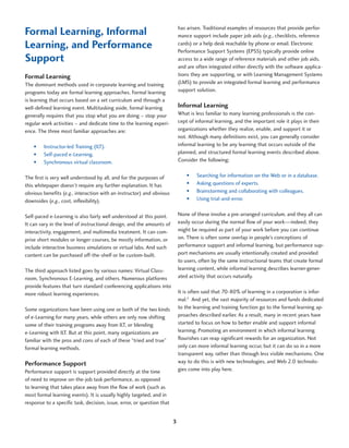 Formal Learning, Informal                                                   has arisen. Traditional examples of resources that provide perfor-
                                                                            mance support include paper job aids (e.g., checklists, reference
Learning, and Performance                                                   cards) or a help desk reachable by phone or email. Electronic
                                                                            Performance Support Systems (EPSS) typically provide online
Support                                                                     access to a wide range of reference materials and other job aids,
                                                                            and are often integrated either directly with the software applica-
Formal Learning                                                             tions they are supporting, or with Learning Management Systems
The dominant methods used in corporate learning and training                (LMS) to provide an integrated formal learning and performance
programs today are formal learning approaches. Formal learning              support solution.
is learning that occurs based on a set curriculum and through a
well-defined learning event. Multitasking aside, formal learning            Informal Learning
generally requires that you stop what you are doing – stop your             What is less familiar to many learning professionals is the con-
regular work activities – and dedicate time to the learning experi-         cept of informal learning, and the important role it plays in their
ence. The three most familiar approaches are:                               organizations whether they realize, enable, and support it or
                                                                            not. Although many definitions exist, you can generally consider
    •	   Instructor-led Training (ILT).                                     informal learning to be any learning that occurs outside of the
    •	   Self-paced e-Learning.                                             planned, and structured formal learning events described above.
    •	   Synchronous virtual classroom.                                     Consider the following:


The first is very well understood by all, and for the purposes of               •	   Searching for information on the Web or in a database.
this whitepaper doesn’t require any further explanation. It has                 •	   Asking questions of experts.
obvious benefits (e.g., interaction with an instructor) and obvious             •	   Brainstorming and collaborating with colleagues.
downsides (e.g., cost, inflexibility).                                          •	   Using trial-and-error.


Self-paced e-Learning is also fairly well understood at this point.         None of these involve a pre-arranged curriculum, and they all can
It can vary in the level of instructional design, and the amounts of        easily occur during the normal flow of your work—indeed, they
interactivity, engagement, and multimedia treatment. It can com-            might be required as part of your work before you can continue
prise short modules or longer courses, be mostly information, or            on. There is often some overlap in people’s conceptions of
include interactive business simulations or virtual labs. And such          performance support and informal learning, but performance sup-
content can be purchased off-the-shelf or be custom-built.                  port mechanisms are usually intentionally created and provided
                                                                            to users, often by the same instructional teams that create formal
The third approach listed goes by various names: Virtual Class-             learning content, while informal learning describes learner-gener-
room, Synchronous E-Learning, and others. Numerous platforms                ated activity that occurs naturally.
provide features that turn standard conferencing applications into
more robust learning experiences.                                           It is often said that 70-80% of learning in a corporation is infor-
                                                                            mal.2 And yet, the vast majority of resources and funds dedicated
Some organizations have been using one or both of the two kinds             to the learning and training function go to the formal learning ap-
of e-Learning for many years, while others are only now shifting            proaches described earlier. As a result, many in recent years have
some of their training programs away from ILT, or blending                  started to focus on how to better enable and support informal
e-Learning with ILT. But at this point, many organizations are              learning. Promoting an environment in which informal learning
familiar with the pros and cons of each of these “tried and true”           flourishes can reap significant rewards for an organization. Not
formal learning methods.                                                    only can more informal learning occur, but it can do so in a more
                                                                            transparent way, rather than through less visible mechanisms. One
Performance Support                                                         way to do this is with new technologies, and Web 2.0 technolo-
Performance support is support provided directly at the time                gies come into play here.
of need to improve on-the-job task performance, as opposed
to learning that takes place away from the flow of work (such as
most formal learning events). It is usually highly targeted, and in
response to a specific task, decision, issue, error, or question that


                                                                        3
 