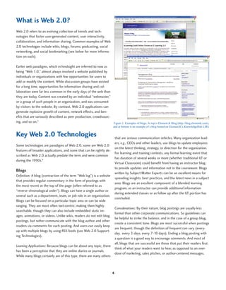 What is Web 2.0?
Web 2.0 refers to an evolving collection of trends and tech-
nologies that foster user-generated content, user interactivity,
collaboration, and information sharing. Common examples of Web
2.0 technologies include wikis, blogs, forums, podcasting, social
networking, and social bookmarking (see below for more informa-
tion on each).

Earlier web paradigms, which in hindsight are referred to now as
being “Web 1.0,” almost always involved a website published by
individuals or organizations with few opportunities for users to
add or modify the content. While discussion groups have existed
for a long time, opportunities for information sharing and col-
laboration were far less common in the early days of the web than
they are today. Content was created by an individual “webmaster,”
or a group of such people in an organization, and was consumed
by visitors to the website. By contrast, Web 2.0 applications can
generate explosive growth of content, network effects, and ben-
efits that are variously described as peer production, crowdsourc-
ing, and so on.3                                                   Figure 1: Examples of blogs. At top is Element K Blog (http://blog.elementk.com),
                                                                          and at bottom is an example of a blog hosted on Element K’s KnowledgeHub LMS.


Key Web 2.0 Technologies                                                     that are serious communication vehicles. Many organization lead-
                                                                             ers, e.g., CEOs and other leaders, use blogs to update employees
Some technologies are paradigms of Web 2.0, some are Web 2.0
                                                                             on the latest thinking, strategy, or direction for the organization.
features of broader applications, and some that can be rightly de-
                                                                             For learning and training contexts, any formal learning event that
scribed as Web 2.0 actually predate the term and were common
                                                                             has duration of several weeks or more (whether traditional ILT or
during the 1990s.4
                                                                             Virtual Classroom) could benefit from having an instructor blog
                                                                             to provide updates and information not in the courseware. Blogs
Blogs
                                                                             written by Subject Matter Experts can be an excellent means for
Definition: A blog (contraction of the term “Web log”) is a website
                                                                             spreading insights, best practices, and the latest news in a subject
that provides regular commentary in the form of postings with
                                                                             area. Blogs are an excellent component of a blended learning
the most recent at the top of the page (often referred to as
                                                                             program, as an instructor can provide additional information
“reverse-chronological order”). Blogs can have a single author or
                                                                             during extended classes or as follow up after the ILT portion has
several such as a department, team, or job role in an organization.
                                                                             concluded.
Blogs can be focused on a particular topic area or can be wide
ranging. They are most often text-centric; making them highly
                                                                             Considerations: By their nature, blog postings are usually less
searchable, though they can also include embedded static im-
                                                                             formal than other corporate communications. So guidelines can
ages, animations, or videos. Unlike wikis, readers do not edit blog
                                                                             be helpful to strike the balance, and in the case of a group blog,
postings, but rather communicate with the blog author and other
                                                                             create a consistent tone. Blogs are most successful when postings
readers via comments for each posting. And users can easily keep
                                                                             are frequent, though the definition of frequent can vary (every-
up with multiple blogs by using RSS feeds (see Web 2.0 Support-
                                                                             day, every 3 days, every 7-10 days). Ending a blog posting with
ing Technologies).
                                                                             a question is a good way to encourage comments. And most of
                                                                             all, blogs that are successful are those that put their readers first:
Learning Applications: Because blogs can be about any topic, there
                                                                             think of what your readers want to hear, as opposed to an over-
has been a perception that they are online diaries or journals.
                                                                             dose of marketing, sales pitches, or author-centered messages.
While many blogs certainly are of this type, there are many others



                                                                         4
 