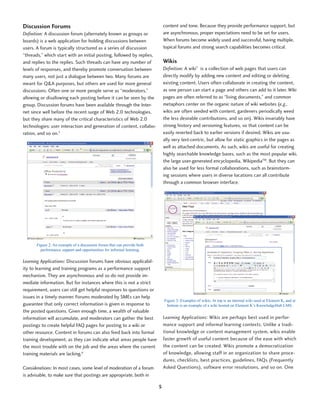 Discussion Forums                                                             content and tone. Because they provide performance support, but
Definition: A discussion forum (alternately known as groups or                are asynchronous, proper expectations need to be set for users.
boards) is a web application for holding discussions between                  When forums become widely used and successful, having multiple,
users. A forum is typically structured as a series of discussion              topical forums and strong search capabilities becomes critical.
“threads,” which start with an initial posting, followed by replies,
and replies to the replies. Such threads can have any number of               Wikis
levels of responses, and thereby promote conversation between                 Definition: A wiki7 is a collection of web pages that users can
many users, not just a dialogue between two. Many forums are                  directly modify by adding new content and editing or deleting
meant for Q&A purposes, but others are used for more general                  existing content. Users often collaborate in creating the content,
discussions. Often one or more people serve as “moderators,”                  as one person can start a page and others can add to it later. Wiki
allowing or disallowing each posting before it can be seen by the             pages are often referred to as “living documents,” and common
group. Discussion forums have been available through the Inter-               metaphors center on the organic nature of wiki websites (e.g.,
net since well before the recent surge of Web 2.0 technologies,               wikis are often seeded with content, gardeners periodically weed
but they share many of the critical characteristics of Web 2.0                the less desirable contributions, and so on). Wikis invariably have
technologies: user interaction and generation of content, collabo-            strong history and versioning features, so that content can be
ration, and so on.5                                                           easily reverted back to earlier versions if desired. Wikis are usu-
                                                                              ally very text-centric, but allow for static graphics in the pages as
                                                                              well as attached documents. As such, wikis are useful for creating
                                                                              highly searchable knowledge bases, such as the most popular wiki,
                                                                              the large user-generated encyclopedia, WikipediaTM. But they can
                                                                              also be used for less formal collaborations, such as brainstorm-
                                                                              ing sessions where users in diverse locations can all contribute
                                                                              through a common browser interface.




       Figure 2: An example of a discussion forum that can provide both
         performance support and opportunities for informal learning.

Learning Applications: Discussion forums have obvious applicabil-
ity to learning and training programs as a performance support
mechanism. They are asynchronous and so do not provide im-
mediate information. But for instances where this is not a strict
requirement, users can still get helpful responses to questions or
issues in a timely manner. Forums moderated by SMEs can help
                                                                              Figure 3: Examples of wikis. At top is an internal wiki used at Element K, and at
guarantee that only correct information is given in response to                 bottom is an example of a wiki hosted on Element K’s KnowledgeHub LMS.
the posted questions. Given enough time, a wealth of valuable
information will accumulate, and moderators can gather the best               Learning Applications: Wikis are perhaps best used in perfor-
postings to create helpful FAQ pages for posting to a wiki or                 mance support and informal learning contexts. Unlike a tradi-
other resource. Content in forums can also feed back into formal              tional knowledge or content management system, wikis enable
training development, as they can indicate what areas people have             faster growth of useful content because of the ease with which
the most trouble with on the job and the areas where the current              the content can be created. Wikis promote a democratization
training materials are lacking.6                                              of knowledge, allowing staff in an organization to share proce-
                                                                              dures, checklists, best practices, guidelines, FAQs (Frequently
Considerations: In most cases, some level of moderation of a forum            Asked Questions), software error resolutions, and so on. One
is advisable, to make sure that postings are appropriate, both in

                                                                          5
 