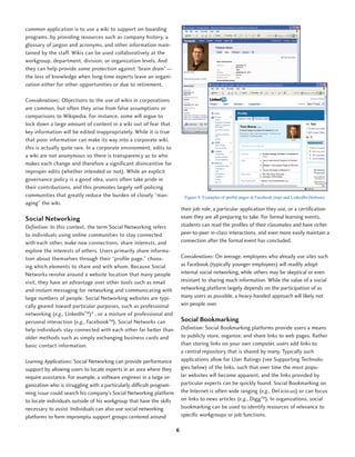 common application is to use a wiki to support on-boarding
programs, by providing resources such as company history, a
glossary of jargon and acronyms, and other information main-
tained by the staff. Wikis can be used collaboratively at the
workgroup, department, division, or organization levels. And
they can help provide some protection against “brain drain”—
the loss of knowledge when long-time experts leave an organi-
zation either for other opportunities or due to retirement.

Considerations: Objections to the use of wikis in corporations
are common, but often they arise from false assumptions or
comparisons to Wikipedia. For instance, some will argue to
lock down a large amount of content in a wiki out of fear that
key information will be edited inappropriately. While it is true
that poor information can make its way into a corporate wiki,
this is actually quite rare. In a corporate environment, edits to
a wiki are not anonymous so there is transparency as to who
makes each change and therefore a significant disincentive for
improper edits (whether intended or not). While an explicit
governance policy is a good idea, users often take pride in
their contributions, and this promotes largely self-policing
communities that greatly reduce the burden of closely “man-                Figure 4: Examples of profile pages at Facebook (top) and LinkedIn (bottom).
aging” the wiki.
                                                                          their job role, a particular application they use, or a certification
Social Networking                                                         exam they are all preparing to take. For formal learning events,
Definition: In this context, the term Social Networking refers            students can read the profiles of their classmates and have richer
to individuals using online communities to stay connected                 peer-to-peer in-class interactions, and even more easily maintain a
with each other, make new connections, share interests, and               connection after the formal event has concluded.
explore the interests of others. Users primarily share informa-
tion about themselves through their “profile page,” choos-                Considerations: On average, employees who already use sites such
ing which elements to share and with whom. Because Social                 as Facebook (typically younger employees) will readily adopt
Networks revolve around a website location that many people               internal social networking, while others may be skeptical or even
visit, they have an advantage over other tools such as email              resistant to sharing much information. While the value of a social
and instant messaging for networking and communicating with               networking platform largely depends on the participation of as
large numbers of people. Social Networking websites are typi-             many users as possible, a heavy-handed approach will likely not
cally geared toward particular purposes, such as professional             win people over.
networking (e.g., LinkedInTM)8 , or a mixture of professional and
personal interaction (e.g., FacebookTM). Social Networks can              Social Bookmarking
help individuals stay connected with each other far better than           Definition: Social Bookmarking platforms provide users a means
older methods such as simply exchanging business cards and                to publicly store, organize, and share links to web pages. Rather
basic contact information.                                                than storing links on your own computer, users add links to
                                                                          a central repository that is shared by many. Typically such
Learning Applications: Social Networking can provide performance          applications allow for User Ratings (see Supporting Technolo-
support by allowing users to locate experts in an area where they         gies below) of the links, such that over time the most popu-
require assistance. For example, a software engineer in a large or-       lar websites will become apparent, and the links provided by
ganization who is struggling with a particularly difficult program-       particular experts can be quickly found. Social Bookmarking on
ming issue could search his company’s Social Networking platform          the Internet is often wide ranging (e.g., Del.icio.us) or can focus
to locate individuals outside of his workgroup that have the skills       on links to news articles (e.g., DiggTM). In organizations, social
necessary to assist. Individuals can also use social networking           bookmarking can be used to identify resources of relevance to
platforms to form impromptu support groups centered around                specific workgroups or job functions.

                                                                      6
 