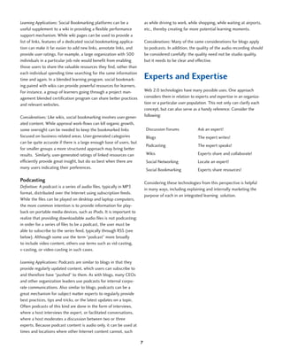 Learning Applications: Social Bookmarking platforms can be a              as while driving to work, while shopping, while waiting at airports,
useful supplement to a wiki in providing a flexible performance           etc., thereby creating far more potential learning moments.
support mechanism. While wiki pages can be used to provide a
list of links, features of a dedicated social bookmarking applica-        Considerations: Many of the same considerations for blogs apply
tion can make it far easier to add new links, annotate links, and         to podcasts. In addition, the quality of the audio recording should
provide user ratings. For example, a large organization with 500          be considered carefully: the quality need not be studio quality,
individuals in a particular job role would benefit from enabling          but it needs to be clear and effective.
those users to share the valuable resources they find, rather than
each individual spending time searching for the same information
time and again. In a blended learning program, social bookmark-           Experts and Expertise
ing paired with wikis can provide powerful resources for learners.
For instance, a group of learners going through a project man-            Web 2.0 technologies have many possible uses. One approach
agement blended certification program can share better practices          considers them in relation to experts and expertise in an organiza-
and relevant websites.                                                    tion or a particular user population. This not only can clarify each
                                                                          concept, but can also serve as a handy reference. Consider the
Considerations: Like wikis, social bookmarking involves user-gener-       following:
ated content. While approval work-flows can kill organic growth,
some oversight can be needed to keep the bookmarked links                  Discussion Forums             Ask an expert!
focused on business-related areas. User-generated categories               Blogs                         The expert writes!
can be quite accurate if there is a large enough base of users, but
                                                                           Podcasting                    The expert speaks!
for smaller groups a more structured approach may bring better
results. Similarly, user-generated ratings of linked resources can         Wikis                         Experts share and collaborate!
efficiently provide great insight, but do so best when there are           Social Networking             Locate an expert!
many users indicating their preferences.                                   Social Bookmarking            Experts share resources!

Podcasting                                                                Considering these technologies from this perspective is helpful
Definition: A podcast is a series of audio files, typically in MP3
                                                                          in many ways, including explaining and internally marketing the
format, distributed over the Internet using subscription feeds.
                                                                          purpose of each in an integrated learning solution.
While the files can be played on desktop and laptop computers,
the more common intention is to provide information for play-
back on portable media devices, such as iPods. It is important to
realize that providing downloadable audio files is not podcasting:
in order for a series of files to be a podcast, the user must be
able to subscribe to the series feed, typically through RSS (see
below). Although some use the term “podcast” more broadly
to include video content, others use terms such as vid-casting,
v-casting, or video-casting in such cases.

Learning Applications: Podcasts are similar to blogs in that they
provide regularly updated content, which users can subscribe to
and therefore have “pushed” to them. As with blogs, many CEOs
and other organization leaders use podcasts for internal corpo-
rate communications. Also similar to blogs, podcasts can be a
great mechanism for subject matter experts to regularly provide
best practices, tips and tricks, or the latest updates on a topic.
Often podcasts of this kind are done in the form of interviews,
where a host interviews the expert, or facilitated conversations,
where a host moderates a discussion between two or three
experts. Because podcast content is audio only, it can be used at
times and locations where other Internet content cannot, such

                                                                      7
 