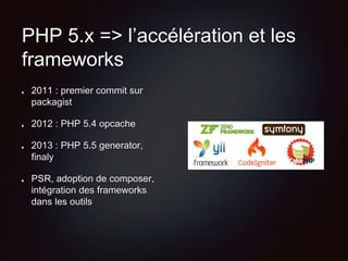 PHP 5.x => l’accélération et les
frameworks
2011 : premier commit sur
packagist
2012 : PHP 5.4 opcache
2013 : PHP 5.5 generator,
finaly
PSR, adoption de composer,
intégration des frameworks
dans les outils
 