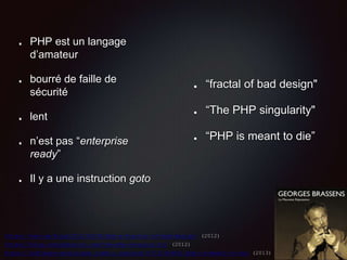 PHP est un langage
d’amateur
bourré de faille de
sécurité
lent
n’est pas “enterprise
ready”
Il y a une instruction goto
“fractal of bad design"
“The PHP singularity"
“PHP is meant to die”
https://eev.ee/blog/2012/04/09/php-a-fractal-of-bad-design/ (2012)
https://blog.codinghorror.com/the-php-singularity/ (2012)
https://software-gunslinger.tumblr.com/post/47131406821/php-is-meant-to-die (2013)
 