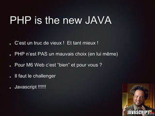PHP is the new JAVA
C’est un truc de vieux ! Et tant mieux !
PHP n’est PAS un mauvais choix (en lui même)
Pour M6 Web c’est “bien” et pour vous ?
Il faut le challenger
Javascript !!!!!!
 