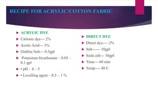 RECIPE FOR ACRYLIC/COTTON FABRIC
 ACRYLIC DYE
 Cationic dye--- 2%
 Acetic Acid--- 3%
 Glablur Salt--- 0.5gpl
 Potassi...