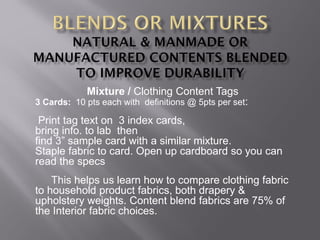 Mixture / Clothing Content Tags
3 Cards: 10 pts each with definitions @ 5pts per set:
Print tag text on 3 index cards,
bring info. to lab then
find 3” sample card with a similar mixture.
Staple fabric to card. Open up cardboard so you can
read the specs
This helps us learn how to compare clothing fabric
to household product fabrics, both drapery &
upholstery weights. Content blend fabrics are 75% of
the Interior fabric choices.
 