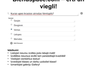 Blendspace.com – ērti un
viegli!
Ieteikumi:
• Lietojiet resursu izvēles joslu labajā malā!
• Izvēlētos resursus ievilkt tam paredzētajā kvadrātā!
• Veidojiet vienkāršus testus!
• Izveidojiet klases un darbu uzdodiet klasei!
• Izmantojiet galeriju Gallery!
 