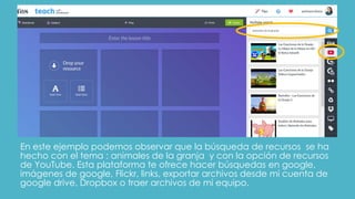 En este ejemplo podemos observar que la búsqueda de recursos se ha
hecho con el tema : animales de la granja y con la opción de recursos
de YouTube. Esta plataforma te ofrece hacer búsquedas en google,
imágenes de google, Flickr, links, exportar archivos desde mi cuenta de
google drive, Dropbox o traer archivos de mi equipo.
 
