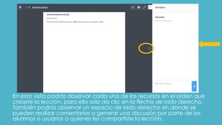 En esta vista podrás observar cada uno de los recursos en el orden que
creaste la lección, para ello solo da clic en la flecha de lado derecho.
También podrás observar un espacio de lado derecho en donde se
pueden realizar comentarios o generar una discusión por parte de los
alumnos o usuarios a quienes les compartiste la lección.
 
