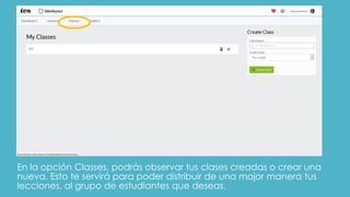 En la opción Classes, podrás observar tus clases creadas o crear una
nueva. Esto te servirá para poder distribuir de una major manera tus
lecciones, al grupo de estudiantes que deseas.
 