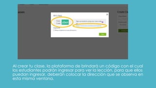 Al crear tu clase, la plataforma de brindará un código con el cual
los estudiantes podrán ingresar para ver la lección, para que ellos
puedan ingresar, deberán colocar la dirección que se observa en
esta misma ventana.
 