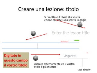Luca Bartolini
Creare una lezione: titolo
Per mettere il titolo alla vostra
lezione cliccate sulla scritta in grigio
1
2
Digitate in
questo campo
il vostro titolo
3
Cliccate esternamente ed il vostro
titolo è già inserito
 