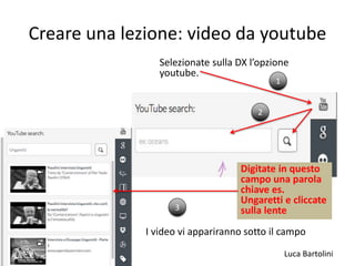 Luca Bartolini
Creare una lezione: video da youtube
Selezionate sulla DX l’opzione
youtube.
1
2
Digitate in questo
campo una parola
chiave es.
Ungaretti e cliccate
sulla lente3
I video vi appariranno sotto il campo
 