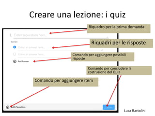 Luca Bartolini
Creare una lezione: i quiz
Riquadro per la prima domanda
Riquadri per le risposte
Comando per aggiungere possibili
risposte
Comando per aggiungere item
Comando per concludere la
costruzione del Quiz
 
