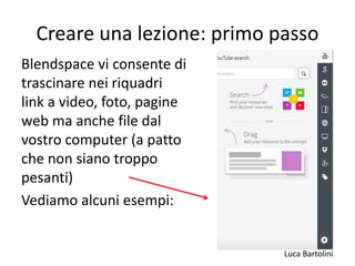 Luca Bartolini
Creare una lezione: primo passo
Blendspace vi consente di
trascinare nei riquadri
link a video, foto, pagine
web ma anche file dal
vostro computer (a patto
che non siano troppo
pesanti)
Vediamo alcuni esempi:
 