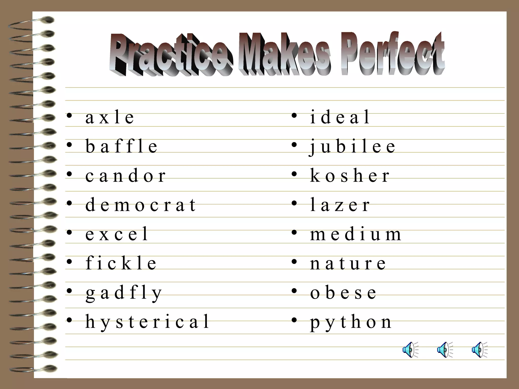 • a x l e
• b a f f l e
• c a n d o r
• d e m o c r a t
• e x c e l
• f i c k l e
• g a d f l y
• h y s t e r i c a l
• i d e a l
• j u b i l e e
• k o s h e r
• l a z e r
• m e d i u m
• n a t u r e
• o b e s e
• p y t h o n
 