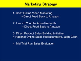 Marketing Strategy
1. Con’t Online Video Marketing
> Direct Feed Back to Amazon
2. Launch Youtube Advertisements
> Direct Feed Back to Amazon
3. Direct Product Sales Building Initiative
> National Online Sales Representative, Juan Giron
4. Mid Trial Run Sales Evaluation
 