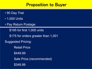 Proposition to Buyer
• 90 Day Trial
• 1,000 Units
• Pay Return Postage
$195 for first 1,000 units
$175 for orders greater than 1,001
Suggested Pricing:
Retail Price
$449.99
Sale Price (recommended)
$349.99
 