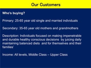 Our Customers
Who’s buying?
Primary: 25-65 year old single and married individuals
Secondary: 35-65 year old mothers and grandmothers
Description: Individuals focused on making impenetrable
and durable healthy conscious decisions by juicing daily
maintaining balanced diets and for themselves and their
families’
Income: All levels, Middle Class – Upper Class
 