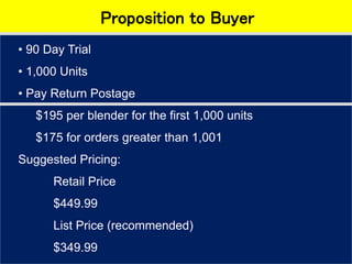 Proposition to Buyer
• 90 Day Trial
• 1,000 Units
• Pay Return Postage
$195 per blender for the first 1,000 units
$175 for orders greater than 1,001
Suggested Pricing:
Retail Price
$449.99
List Price (recommended)
$349.99
 