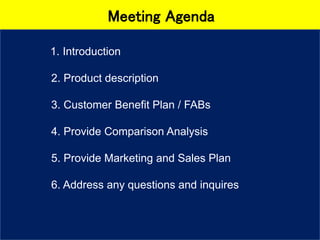 Meeting Agenda
1. Introduction
2. Product description
3. Customer Benefit Plan / FABs
4. Provide Comparison Analysis
5. Provide Marketing and Sales Plan
6. Address any questions and inquires
 