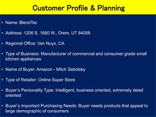 Customer Profile & Planning
• Name: BlendTec
• Address: 1206 S. 1680 W., Orem, UT 84058
• Regional Office: Van Nuys, CA
• Type of Business: Manufacturer of commercial and consumer grade small
kitchen appliances
• Name of Buyer: Amazon - Mitch Sebolsky
• Type of Retailer: Online Super Store
• Buyer’s Personality Type: Intelligent, business oriented, extremely detail
oriented
• Buyer’s Important Purchasing Needs: Buyer needs products that appeal to
large demographic of consumers
 