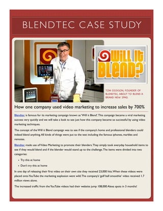 BLENDTEC C ASE STUDY

TOM DICKSON, FOUNDER OF
BLENDTEC, ABOUT TO BLEND A
BRAND NEW IPAD.

How one company used video marketing to increase sales by 700%
Blendtec is famous for its marketing campaign known as ‘Will it Blend’. This campaign became a viral marketing
success very quickly and we will take a look to see just how this company became so successful by using video
marketing techniques.
The concept of the Will it Blend campaign was to see if the company’s home and professional blenders could
indeed blend anything. All kinds of things were put to the test including the famous iphones, marbles and
remotes.
Blendtec made use of Video Marketing to promote their blenders. They simply took everyday household items to
see if they would blend and if the blender would stand up to the challenge. The items were divided into two
categories:
• Try this at home
• Don’t try this at home
In one day of releasing their ﬁrst video on their own site they received 23,000 hits. When these videos were
placed onto YouTube the marketing explosion went wild. The company’s ‘golf ball smoothie’ video received 1.7
million views alone.
The increased trafﬁc from the YouTube videos had their website jump 108,000 Alexa spots in 3 months!

 