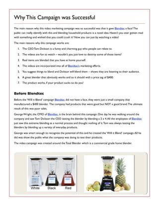 Why This Campaign was Successful
The main reason why this video marketing campaign was so successful was that it gave Blendtec a face! The
public can really identify with this and blending household products is a novel idea. Haven’t you ever gotten mad
with something and wished that you could crush it? Now you can just by watching a video!
The main reasons why this campaign works are:
1. The CEO Tom Dickson is a funny and charming guy who people can relate to.
2. The videos are fun to watch – wouldn’t you just love to destroy some of those items?
3. Real items are blended that you have at home yourself.
4. The videos are incorporated into all of Blendtec’s marketing efforts.
5. You suggest things to blend and Dickson will blend them – shows they are listening to their audience.
6. A great blender that obviously works and so it should with a price tag of $400.
7. The product works, if your product sucks so do you!

Before Blendtec
Before the ‘Will it Blend’ campaign Blendtec did not have a face, they were just a small company that
manufactured a $400 blender. The company had products that were good but NOT a good brand. The ultimate
result of this was poor sales.
George Wright, the CMO of Blendtec, is the brain behind this campaign. One day he was walking around the
company and saw Tom Dickson the CEO testing the blender by blending a 2 x 4. All the employees of Blendtec
just saw this extreme blending as a normal process and thought nothing of it. Tom was always testing the
blenders by blending up a variety of everyday products.
George was smart enough to recognize the potential of this and he created the ‘Will it Blend’ campaign. All he
did was show the public what the company was doing to test their products.
The video campaign was created around the Total Blender which is a commercial grade home blender.

 