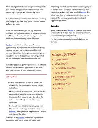 When making content for YouTube you want to provide

entertaining and made people wonder what was going to

good content that people will want to watch. If your

be blended next. The video is a demonstration of how

content is good people will automatically watch.

the product worked. Each video branded Blendtec. The
videos were done by real people and involved real life

YouTube marketing is done for free and saves a company
from having to buy advertising space. Fantastic content
is all that you need.
When you upload a video you can rely on friends,
employees and business associates to help you promote
you. When you think about it this is going to have a
whole new shift in marketing for all companies.

products. The company is open to comments and
suggestions by anyone.

Results
People now know who Blendtec is they have built brand
awareness for both their retail and commercial blenders.
This increase has grown signiﬁcantly.
It is the 34th most subscribed channel of all time on
YouTube.

Blendtec is classiﬁed a small company. They have
approximately 180 employees and are a manufacturing
company and not a marketing company. This small
company did not have the budget to hire an ad agency.
Instead they had to ﬁnd a different marketing method
and one that helped them brand themselves too.

MEDIA COVERAGE
• TODAY SHOW

Remember people are gathering information in different

• NEWS SHOWS

methods and with various approaches. So you must

• DISCOVERY CHANNEL

tailor your company to meet these requirements.

KEY POINTS
• Asking for suggestions of what to blend – this
showed that the company was listening to their
subscribers.
• Making videos of these requests – then those who
requested the video became a form of branding
themselves. They would forward the link to the
video to friends, family and other business
associates.
• Be honest – one time the wrong magnets were
blended and somebody pointed this out to
Blendtec. They agreed that they had made a mistake
and changed the video.
Each video in the Blendtec had certain key elements
which made them fun to watch. The videos were

• FOOD NETWORK
• INTERNET RETAILER
MAGAZINE
• BUSINESS WEEK
• FORBES

 