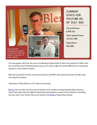 CURRENT
STATS FOR
YOUTUBE AS
OF JULY 2011
Channel Views:
6,978,162
Total Upload Views:
167,331,498
Subscribers:
403, 890
TOM DICKSON
BLENDING AN IPHONE
IS THE MOST POPULAR
VIDEO IN THE WILL IT
BLEND SERIES.

The most popular video from this series is the Blending an Iphone Video. To date it has received 5.2 million views
just on YouTube alone. The blended iphone was put up for sale on eBay and raised $1,000 with this money being
donated to a local children’s hospital.
Sales have increased for all their commercial products as well. With many restaurants, hotels and coffee shops
now using their products.
Total Views for ‘Will it Blend’ are 101 million and increasing.
Blendtec also has videos that show how the blenders work and feature making things like Salsa and peanut
butter. These videos have also helped increased sales by showing the customer how this blender is something
that they need in their kitchen. They can be viewed on the Blendtec Recipe Videos channel.

 