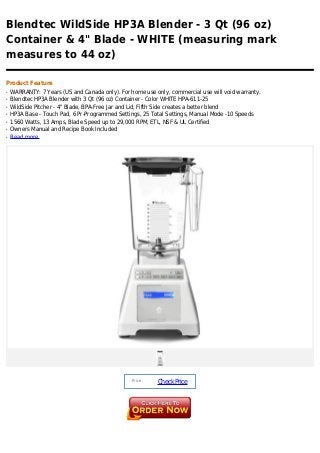 Blendtec WildSide HP3A Blender - 3 Qt (96 oz)
Container & 4" Blade - WHITE (measuring mark
measures to 44 oz)

Product Feature
q   WARRANTY: 7 Years (US and Canada only). For home use only, commercial use will void warranty.
q   Blendtec HP3A Blender with 3 Qt (96 oz) Container - Color WHITE HPA-611-25
q   WildSide Pitcher - 4" Blade, BPA-Free Jar and Lid, Fifth Side creates a better blend
q   HP3A Base - Touch Pad, 6 Pr-Programmed Settings, 25 Total Settings, Manual Mode -10 Speeds
q   1560 Watts, 13 Amps, Blade Speed up to 29,000 RPM, ETL, NSF & UL Certified
q   Owners Manual and Recipe Book Included
q   Read more




                                                 Price :
                                                           Check Price
 