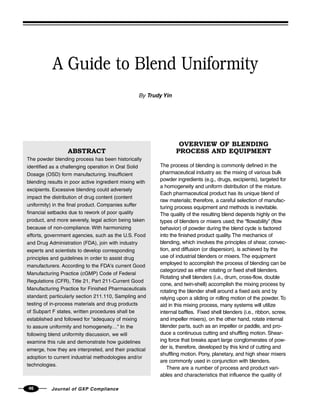 46 Journal of GXP Compliance
A Guide to Blend Uniformity
By Trudy Yin
OVERVIEW OF BLENDING
PROCESS AND EQUIPMENT
The process of blending is commonly defined in the
pharmaceutical industry as: the mixing of various bulk
powder ingredients (e.g., drugs, excipients), targeted for
a homogeneity and uniform distribution of the mixture.
Each pharmaceutical product has its unique blend of
raw materials; therefore, a careful selection of manufac-
turing process equipment and methods is inevitable.
The quality of the resulting blend depends highly on the
types of blenders or mixers used; the “flowability” (flow
behavior) of powder during the blend cycle is factored
into the finished product quality. The mechanics of
blending, which involves the principles of shear, convec-
tion, and diffusion (or dispersion), is achieved by the
use of industrial blenders or mixers. The equipment
employed to accomplish the process of blending can be
categorized as either rotating or fixed shell blenders.
Rotating shell blenders (i.e., drum, cross-flow, double
cone, and twin-shell) accomplish the mixing process by
rotating the blender shell around a fixed axis and by
relying upon a sliding or rolling motion of the powder. To
aid in this mixing process, many systems will utilize
internal baffles. Fixed shell blenders (i.e., ribbon, screw,
and impeller mixers), on the other hand, rotate internal
blender parts, such as an impeller or paddle, and pro-
duce a continuous cutting and shuffling motion. Shear-
ing force that breaks apart large conglomerates of pow-
der is, therefore, developed by this kind of cutting and
shuffling motion. Pony, planetary, and high shear mixers
are commonly used in conjunction with blenders.
There are a number of process and product vari-
ables and characteristics that influence the quality of
ABSTRACT
The powder blending process has been historically
identified as a challenging operation in Oral Solid
Dosage (OSD) form manufacturing. Insufficient
blending results in poor active ingredient mixing with
excipients. Excessive blending could adversely
impact the distribution of drug content (content
uniformity) in the final product. Companies suffer
financial setbacks due to rework of poor quality
product, and more severely, legal action being taken
because of non-compliance. With harmonizing
efforts, government agencies, such as the U.S. Food
and Drug Administration (FDA), join with industry
experts and scientists to develop corresponding
principles and guidelines in order to assist drug
manufacturers. According to the FDA's current Good
Manufacturing Practice (cGMP) Code of Federal
Regulations (CFR), Title 21, Part 211-Current Good
Manufacturing Practice for Finished Pharmaceuticals
standard; particularly section 211.110, Sampling and
testing of in-process materials and drug products
of Subpart F states, written procedures shall be
established and followed for “adequacy of mixing
to assure uniformity and homogeneity…” In the
following blend uniformity discussion, we will
examine this rule and demonstrate how guidelines
emerge, how they are interpreted, and their practical
adoption to current industrial methodologies and/or
technologies.
 