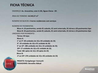 FICHA TÉCNICA ENDEREÇO:  Av. Araucárias, Lote 4.150, Águas Claras - DF.  ÁREA DO TERRENO:  16.543,57   m² NÚMERO DE BLOCOS:  2 torres residenciais com serviços NÚMERO DE PAVIMENTOS:  Bloco A:   23 pavimentos, sendo 01 subsolo, 01 semi enterrado, 01 térreo e 20 pavimentos tipo Bloco B: 26 pavimentos, sendo 01 subsolo, 01 semi enterrado, 01 térreo e 23 pavimentos tipo  UNIDADES POR PAVIMENTO:  Térreo: 05 lojas Bloco A:  1° ao 3°: 60 unidades de 1Q e 03 unidades de 2Q 4°: 19 unidades de 1Q e 01 unidade de 2Q 5° ao 19°: 285 unidades de 1Q e 15 unidades de 2Q 20º: 17 unidades de 1Q e 01 unidade de 2Q Total: 381 aptos de 1Q e 20 aptos de 2Q Bloco B: 1º ao 23º: 276 unidades de 1Q e 46 unidades de 2Q PROJETO: Konigsberger Vannuchi PAISAGISMO: Benedito Abbud 