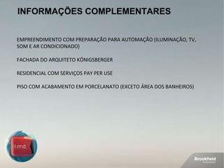 INFORMAÇÕES COMPLEMENTARES EMPREENDIMENTO COM PREPARAÇÃO PARA AUTOMAÇÃO (ILUMINAÇÃO, TV, SOM E AR CONDICIONADO) FACHADA DO ARQUITETO KÖNIGSBERGER RESIDENCIAL COM SERVIÇOS PAY PER USE PISO COM ACABAMENTO EM PORCELANATO (EXCETO ÁREA DOS BANHEIROS) 